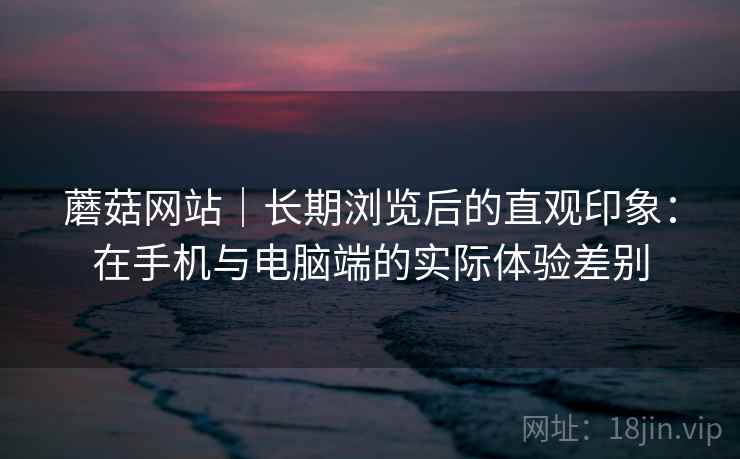 蘑菇网站｜长期浏览后的直观印象：在手机与电脑端的实际体验差别