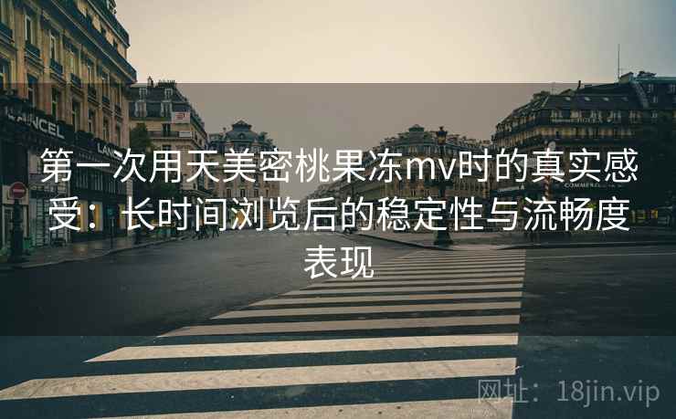 第一次用天美密桃果冻mv时的真实感受：长时间浏览后的稳定性与流畅度表现