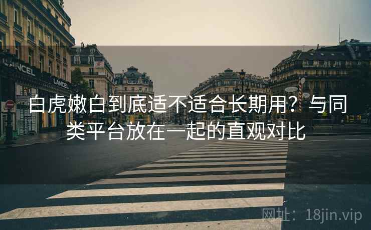 白虎嫩白到底适不适合长期用？与同类平台放在一起的直观对比