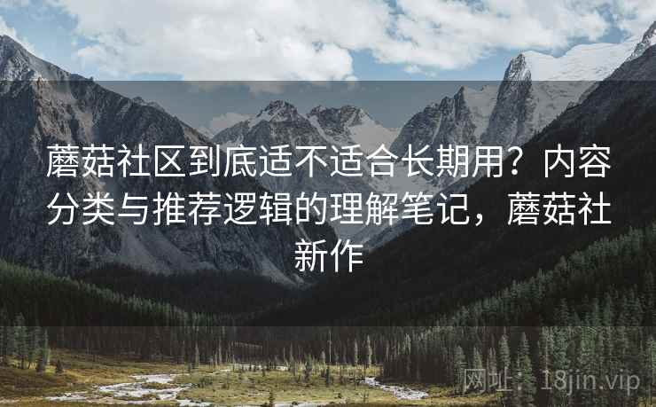 蘑菇社区到底适不适合长期用？内容分类与推荐逻辑的理解笔记，蘑菇社新作
