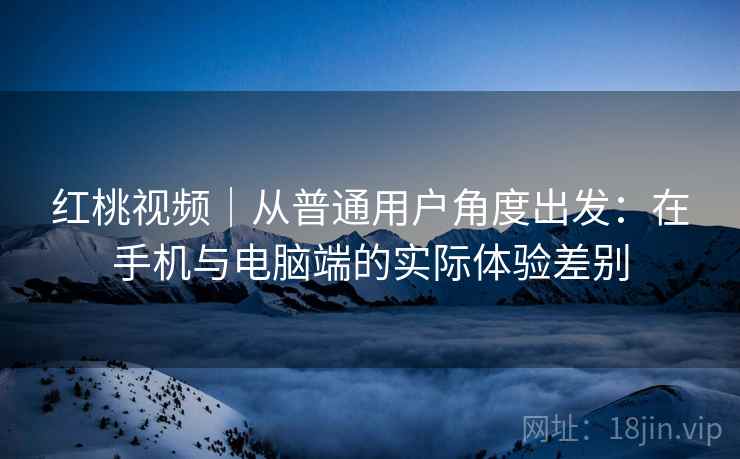 红桃视频｜从普通用户角度出发：在手机与电脑端的实际体验差别