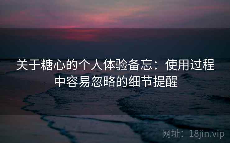 关于糖心的个人体验备忘：使用过程中容易忽略的细节提醒