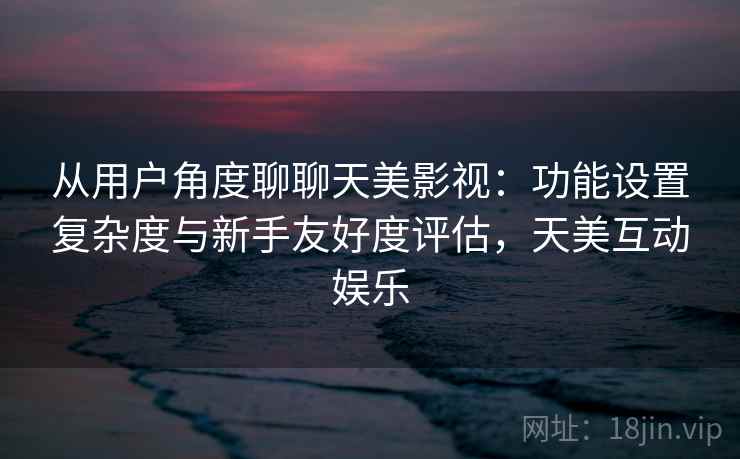 从用户角度聊聊天美影视：功能设置复杂度与新手友好度评估，天美互动娱乐