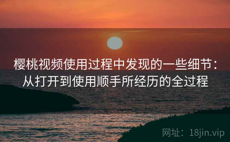 樱桃视频使用过程中发现的一些细节：从打开到使用顺手所经历的全过程