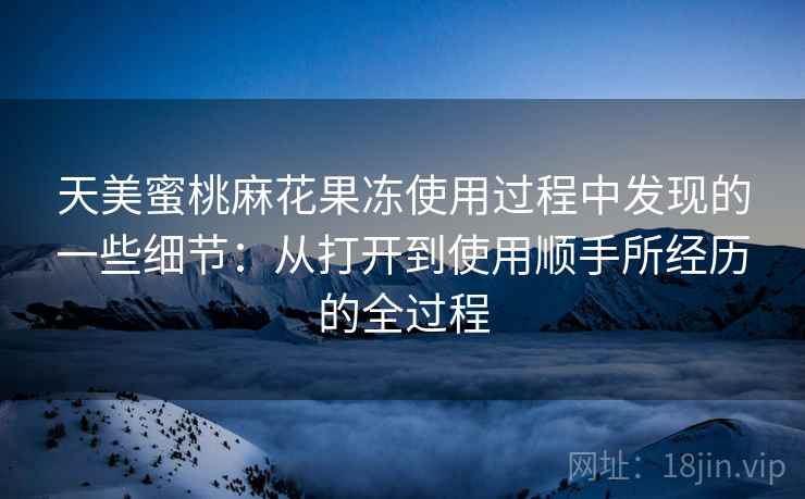 天美蜜桃麻花果冻使用过程中发现的一些细节：从打开到使用顺手所经历的全过程