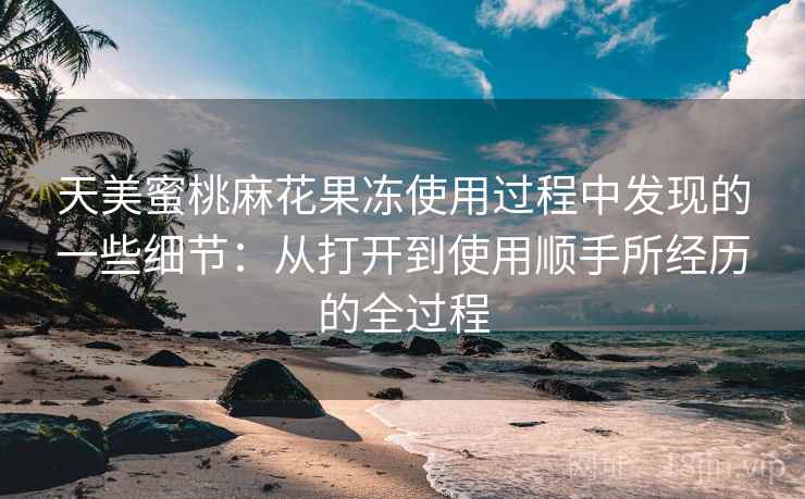 天美蜜桃麻花果冻使用过程中发现的一些细节：从打开到使用顺手所经历的全过程