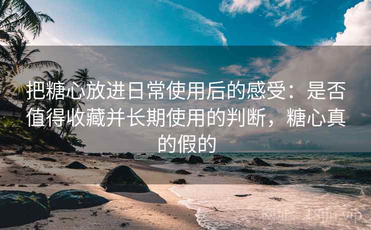 把糖心放进日常使用后的感受：是否值得收藏并长期使用的判断，糖心真的假的