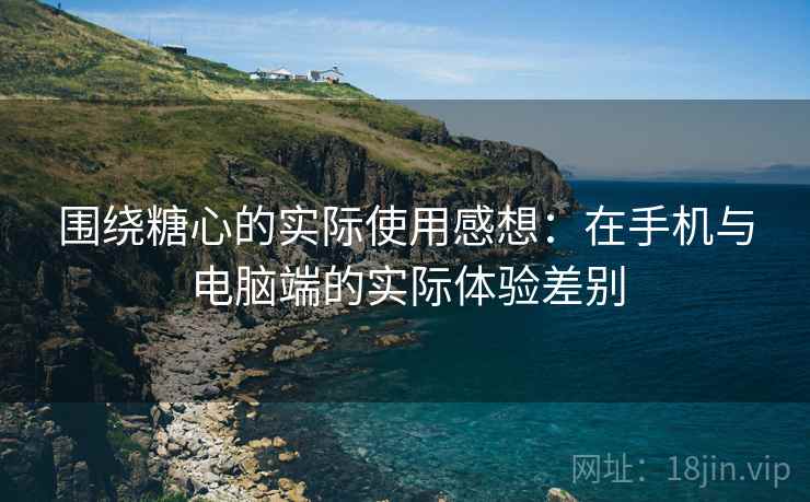 围绕糖心的实际使用感想：在手机与电脑端的实际体验差别