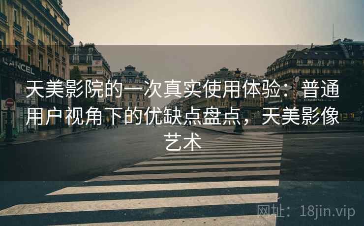 天美影院的一次真实使用体验:普通用户视角下的优缺点盘点,天美影像艺术 天美影院的一次真实使用体验:普通用户视角下的优缺点盘点,天美影像艺术