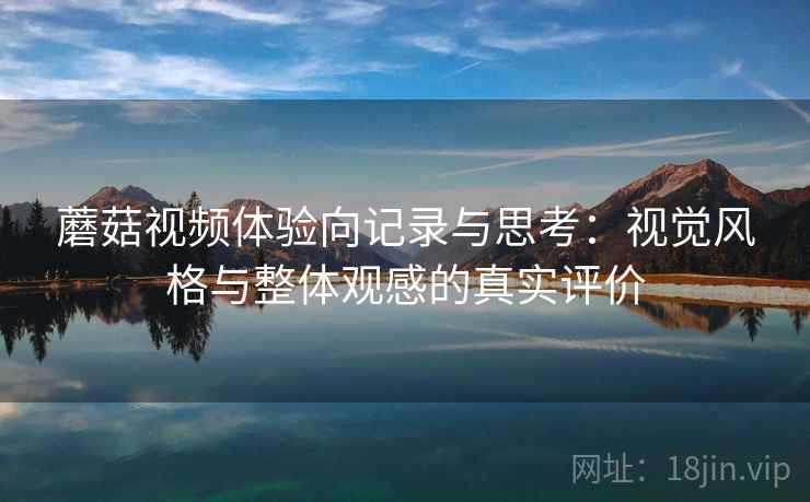 蘑菇视频体验向记录与思考:视觉风格与整体观感的真实评价 蘑菇视频体验向记录与思考:视觉风格与整体观感的真实评价