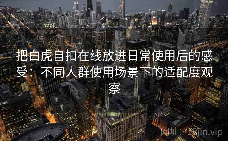 把白虎自扣在线放进日常使用后的感受:不同人群使用场景下的适配度观察 把白虎自扣在线放进日常使用后的感受:不同人群使用场景下的适配度观察